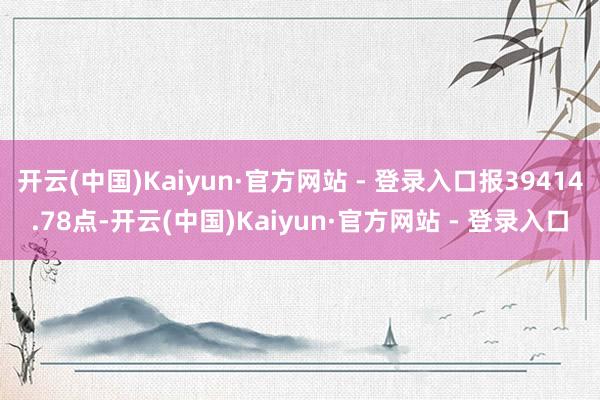 开云(中国)Kaiyun·官方网站 - 登录入口报39414.78点-开云(中国)Kaiyun·官方网站 - 登录入口