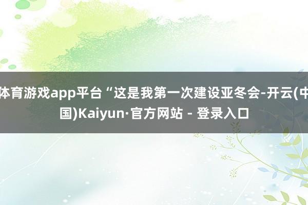 体育游戏app平台“这是我第一次建设亚冬会-开云(中国)Kaiyun·官方网站 - 登录入口