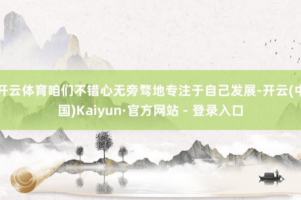 开云体育咱们不错心无旁骛地专注于自己发展-开云(中国)Kaiyun·官方网站 - 登录入口