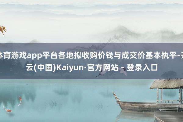 体育游戏app平台各地拟收购价钱与成交价基本执平-开云(中国)Kaiyun·官方网站 - 登录入口