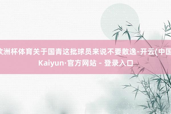 欧洲杯体育关于国青这批球员来说不要散逸-开云(中国)Kaiyun·官方网站 - 登录入口