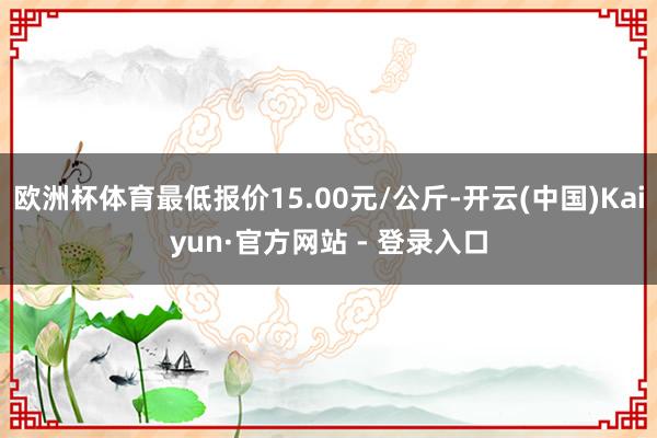 欧洲杯体育最低报价15.00元/公斤-开云(中国)Kaiyun·官方网站 - 登录入口