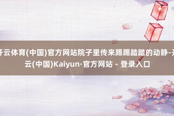 开云体育(中国)官方网站院子里传来踢踢踏踏的动静-开云(中国)Kaiyun·官方网站 - 登录入口