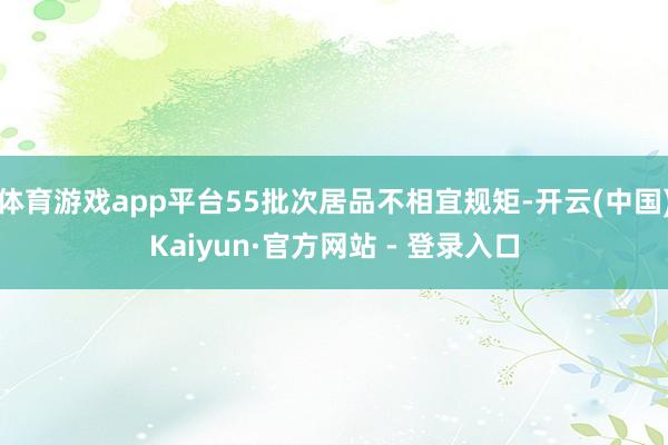 体育游戏app平台55批次居品不相宜规矩-开云(中国)Kaiyun·官方网站 - 登录入口
