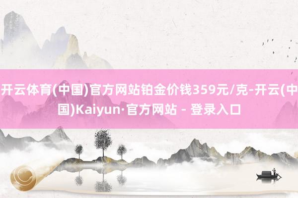 开云体育(中国)官方网站铂金价钱359元/克-开云(中国)Kaiyun·官方网站 - 登录入口