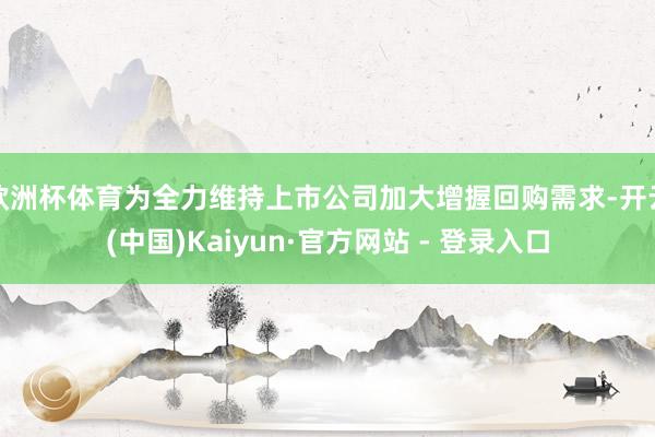 欧洲杯体育为全力维持上市公司加大增握回购需求-开云(中国)Kaiyun·官方网站 - 登录入口