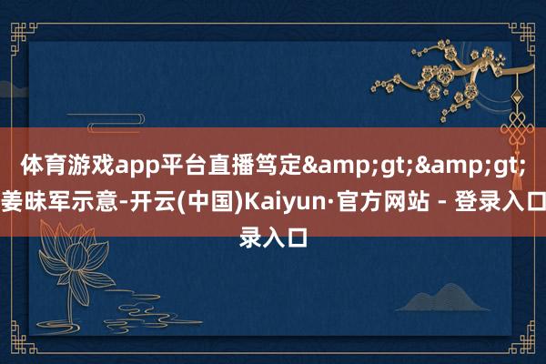 体育游戏app平台直播笃定&gt;&gt;　　姜昧军示意-开云(中国)Kaiyun·官方网站 - 登录入口