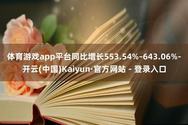体育游戏app平台同比增长553.54%–643.06%-开云(中国)Kaiyun·官方网站 - 登录入口