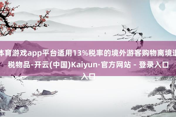 体育游戏app平台适用13%税率的境外游客购物离境退税物品-开云(中国)Kaiyun·官方网站 - 登录入口