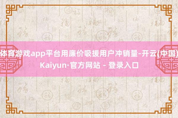 体育游戏app平台用廉价吸援用户冲销量-开云(中国)Kaiyun·官方网站 - 登录入口
