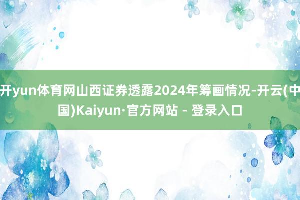 开yun体育网山西证券透露2024年筹画情况-开云(中国)Kaiyun·官方网站 - 登录入口