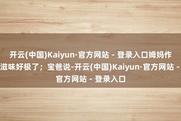 开云(中国)Kaiyun·官方网站 - 登录入口姆妈作念的面条滋味好极了；宝爸说-开云(中国)Kaiyun·官方网站 - 登录入口