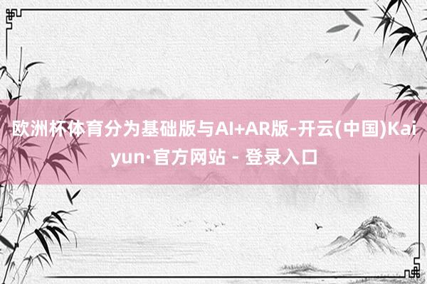 欧洲杯体育分为基础版与AI+AR版-开云(中国)Kaiyun·官方网站 - 登录入口