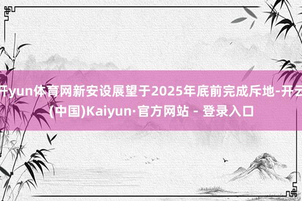 开yun体育网新安设展望于2025年底前完成斥地-开云(中国)Kaiyun·官方网站 - 登录入口