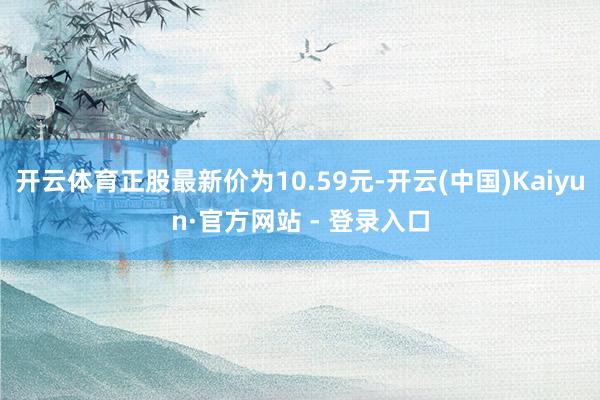 开云体育正股最新价为10.59元-开云(中国)Kaiyun·官方网站 - 登录入口