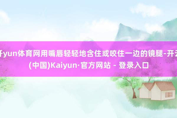 开yun体育网用嘴唇轻轻地含住或咬住一边的镜腿-开云(中国)Kaiyun·官方网站 - 登录入口
