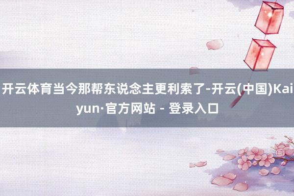 开云体育当今那帮东说念主更利索了-开云(中国)Kaiyun·官方网站 - 登录入口