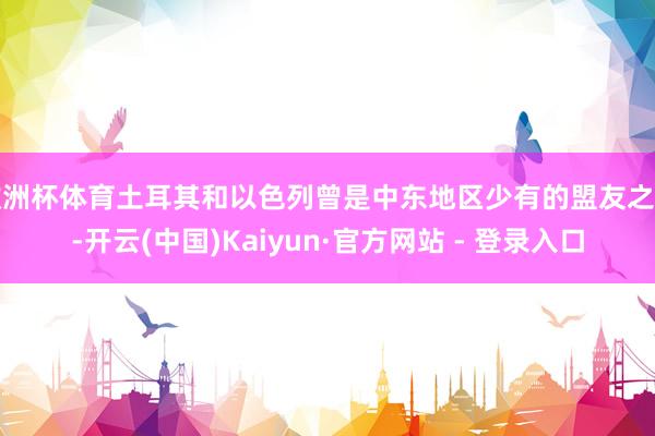欧洲杯体育土耳其和以色列曾是中东地区少有的盟友之一-开云(中国)Kaiyun·官方网站 - 登录入口