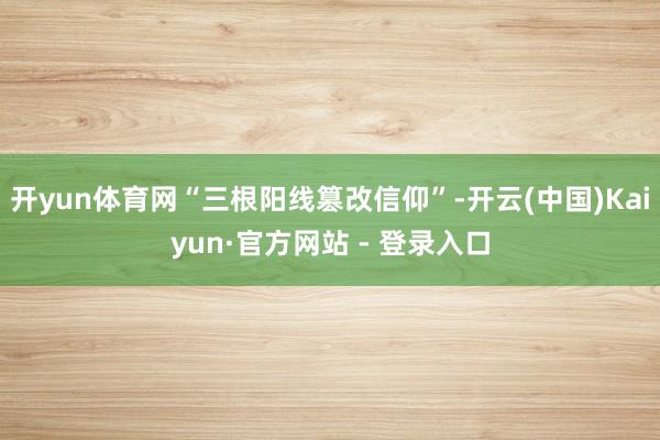 开yun体育网“三根阳线篡改信仰”-开云(中国)Kaiyun·官方网站 - 登录入口