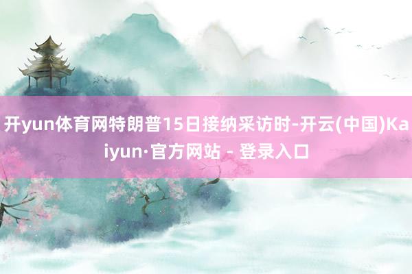 开yun体育网特朗普15日接纳采访时-开云(中国)Kaiyun·官方网站 - 登录入口