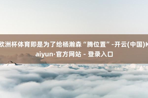欧洲杯体育即是为了给杨瀚森“腾位置”-开云(中国)Kaiyun·官方网站 - 登录入口