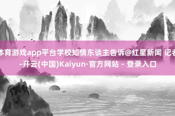 体育游戏app平台学校知情东谈主告诉@红星新闻 记者-开云(中国)Kaiyun·官方网站 - 登录入口