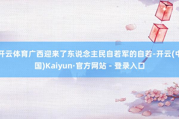 开云体育广西迎来了东说念主民自若军的自若-开云(中国)Kaiyun·官方网站 - 登录入口