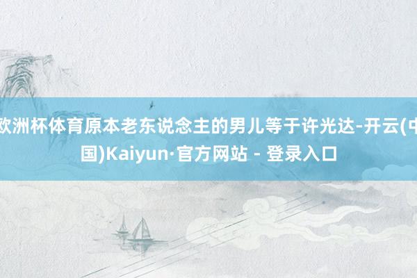 欧洲杯体育原本老东说念主的男儿等于许光达-开云(中国)Kaiyun·官方网站 - 登录入口