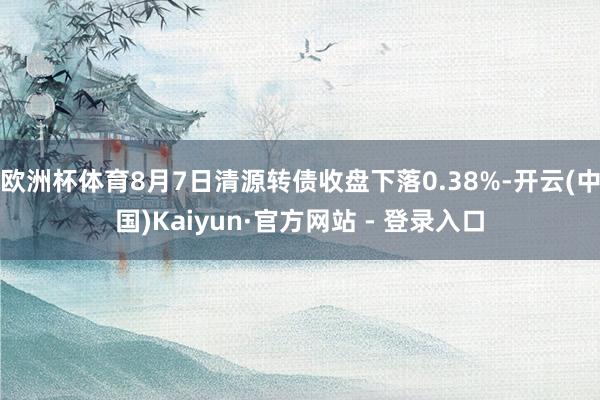 欧洲杯体育8月7日清源转债收盘下落0.38%-开云(中国)Kaiyun·官方网站 - 登录入口