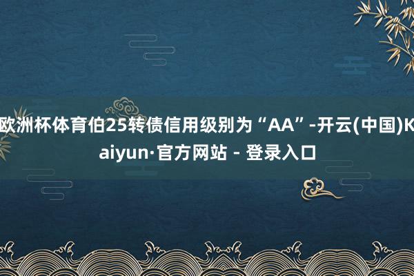 欧洲杯体育伯25转债信用级别为“AA”-开云(中国)Kaiyun·官方网站 - 登录入口