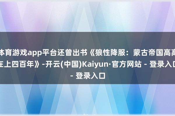 体育游戏app平台还曾出书《狼性降服:蒙古帝国高高在上四百年》-开云(中国)Kaiyun·官方网站 - 登录入口