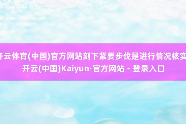 开云体育(中国)官方网站刻下紧要步伐是进行情况核实-开云(中国)Kaiyun·官方网站 - 登录入口