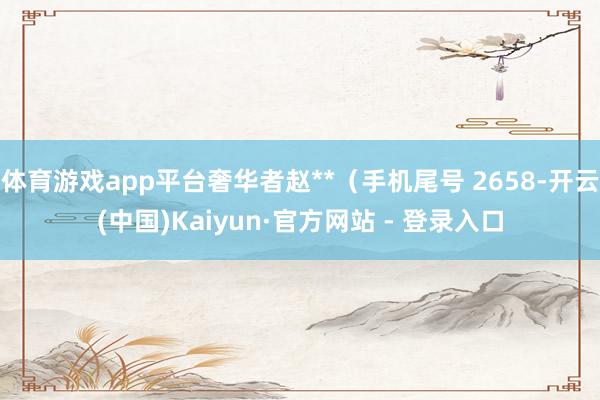 体育游戏app平台奢华者赵**(手机尾号 2658-开云(中国)Kaiyun·官方网站 - 登录入口