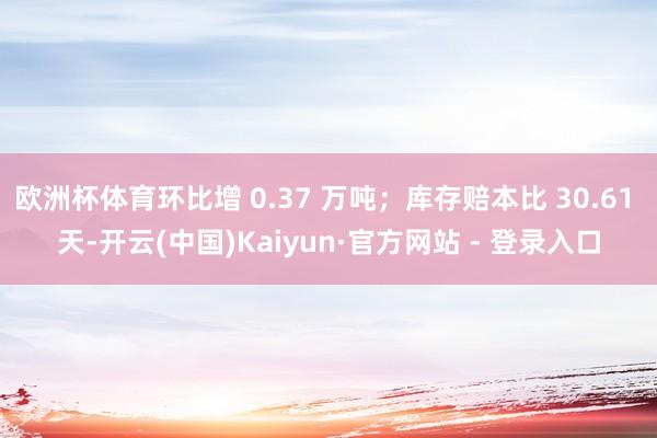 欧洲杯体育环比增 0.37 万吨;库存赔本比 30.61 天-开云(中国)Kaiyun·官方网站 - 登录入口
