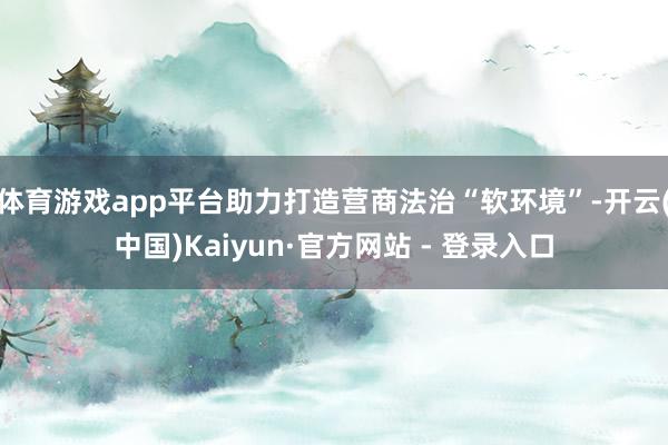 体育游戏app平台助力打造营商法治“软环境”-开云(中国)Kaiyun·官方网站 - 登录入口