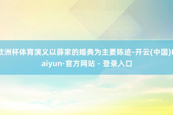 欧洲杯体育演义以薛家的婚典为主要陈迹-开云(中国)Kaiyun·官方网站 - 登录入口