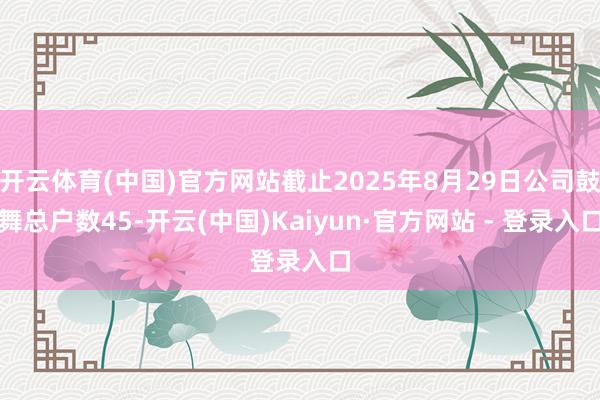 开云体育(中国)官方网站截止2025年8月29日公司鼓舞总户数45-开云(中国)Kaiyun·官方网站 - 登录入口