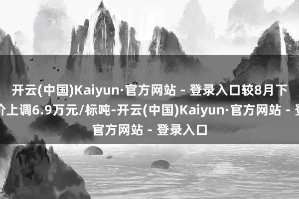 开云(中国)Kaiyun·官方网站 - 登录入口较8月下半月报价上调6.9万元/标吨-开云(中国)Kaiyun·官方网站 - 登录入口
