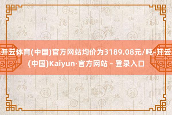开云体育(中国)官方网站均价为3189.08元/吨-开云(中国)Kaiyun·官方网站 - 登录入口