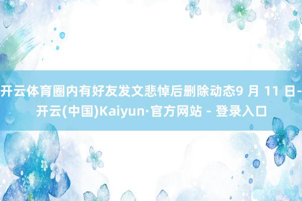 开云体育圈内有好友发文悲悼后删除动态9 月 11 日-开云(中国)Kaiyun·官方网站 - 登录入口