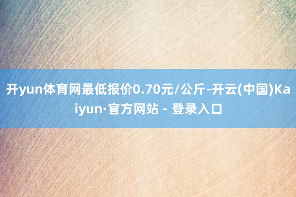 开yun体育网最低报价0.70元/公斤-开云(中国)Kaiyun·官方网站 - 登录入口