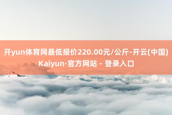 开yun体育网最低报价220.00元/公斤-开云(中国)Kaiyun·官方网站 - 登录入口