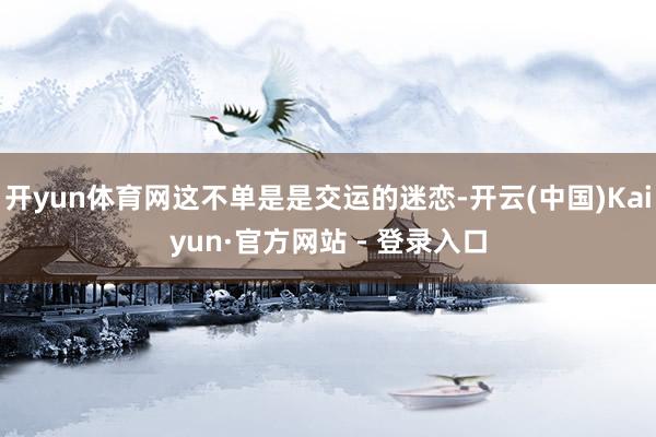 开yun体育网这不单是是交运的迷恋-开云(中国)Kaiyun·官方网站 - 登录入口