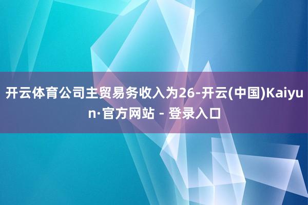 开云体育公司主贸易务收入为26-开云(中国)Kaiyun·官方网站 - 登录入口