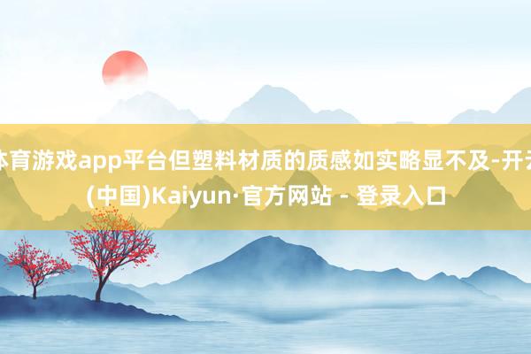 体育游戏app平台但塑料材质的质感如实略显不及-开云(中国)Kaiyun·官方网站 - 登录入口
