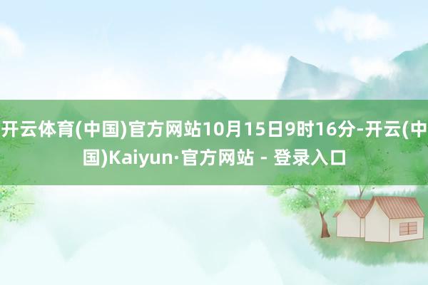 开云体育(中国)官方网站10月15日9时16分-开云(中国)Kaiyun·官方网站 - 登录入口