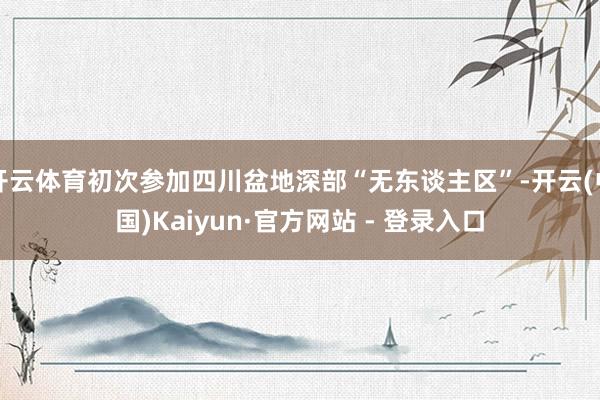 开云体育初次参加四川盆地深部“无东谈主区”-开云(中国)Kaiyun·官方网站 - 登录入口