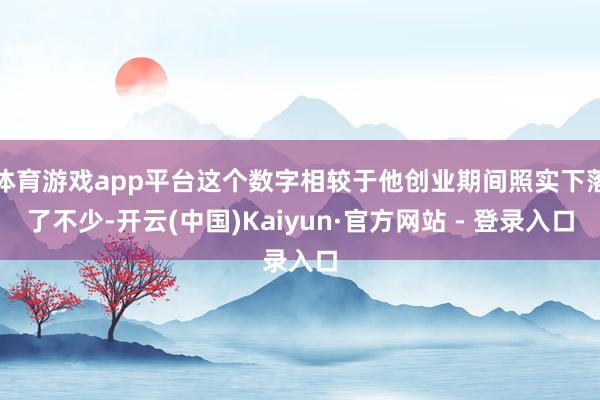 体育游戏app平台这个数字相较于他创业期间照实下落了不少-开云(中国)Kaiyun·官方网站 - 登录入口