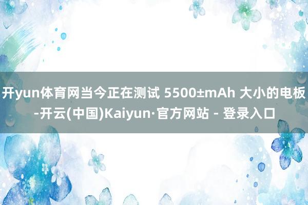开yun体育网当今正在测试 5500±mAh 大小的电板-开云(中国)Kaiyun·官方网站 - 登录入口