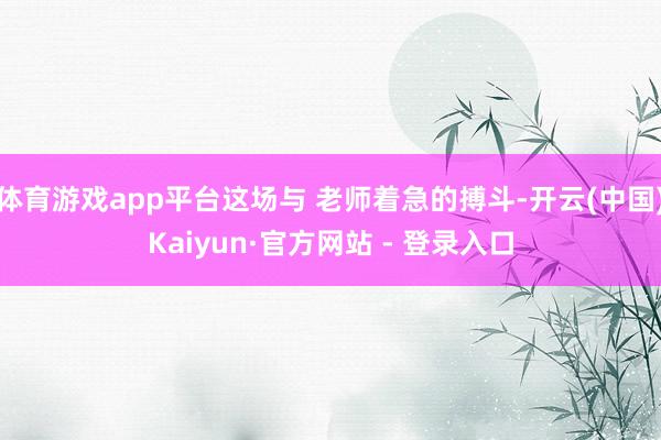 体育游戏app平台这场与 老师着急的搏斗-开云(中国)Kaiyun·官方网站 - 登录入口